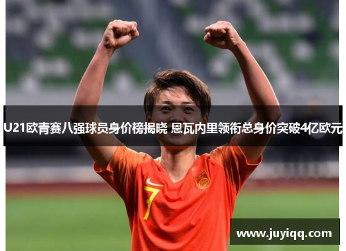 U21欧青赛八强球员身价榜揭晓 恩瓦内里领衔总身价突破4亿欧元